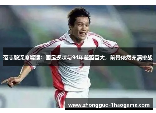 范志毅深度解读:国足现状与94年差距巨大,前景依然充满挑战 范志毅深度解读:国足现状与94年差距巨大,前景依然充满挑战