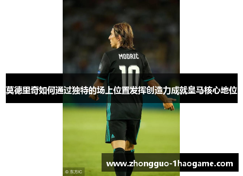 莫德里奇如何通过独特的场上位置发挥创造力成就皇马核心地位 莫德里奇如何通过独特的场上位置发挥创造力成就皇马核心地位