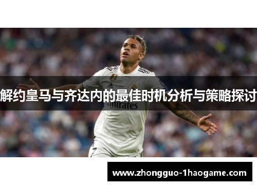 解约皇马与齐达内的最佳时机分析与策略探讨 解约皇马与齐达内的最佳时机分析与策略探讨