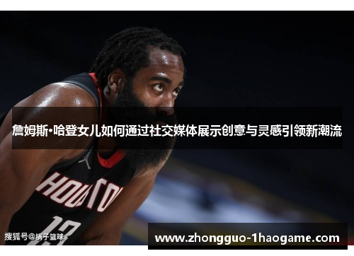 詹姆斯·哈登女儿如何通过社交媒体展示创意与灵感引领新潮流 詹姆斯·哈登女儿如何通过社交媒体展示创意与灵感引领新潮流