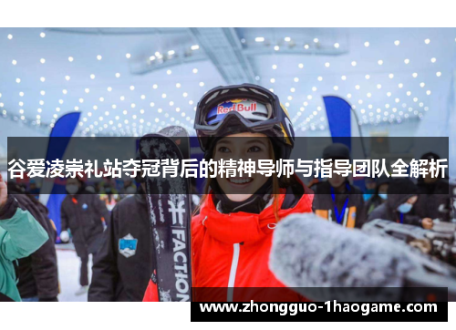 谷爱凌崇礼站夺冠背后的精神导师与指导团队全解析 谷爱凌崇礼站夺冠背后的精神导师与指导团队全解析