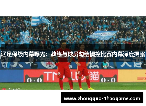 辽足保级内幕曝光:教练与球员勾结操控比赛内幕深度揭露 辽足保级内幕曝光:教练与球员勾结操控比赛内幕深度揭露