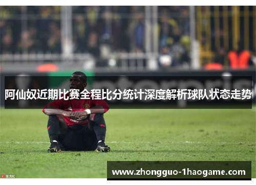 阿仙奴近期比赛全程比分统计深度解析球队状态走势