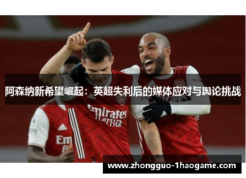 阿森纳新希望崛起:英超失利后的媒体应对与舆论挑战 阿森纳新希望崛起:英超失利后的媒体应对与舆论挑战