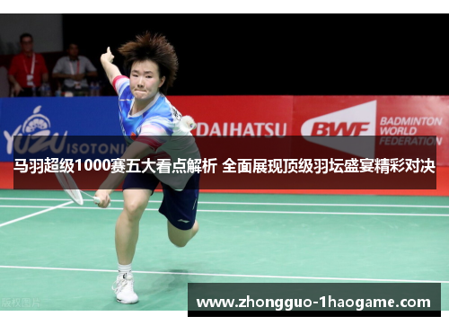 马羽超级1000赛五大看点解析 全面展现顶级羽坛盛宴精彩对决