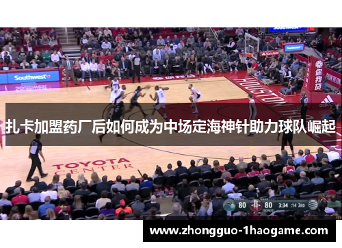 扎卡加盟药厂后如何成为中场定海神针助力球队崛起